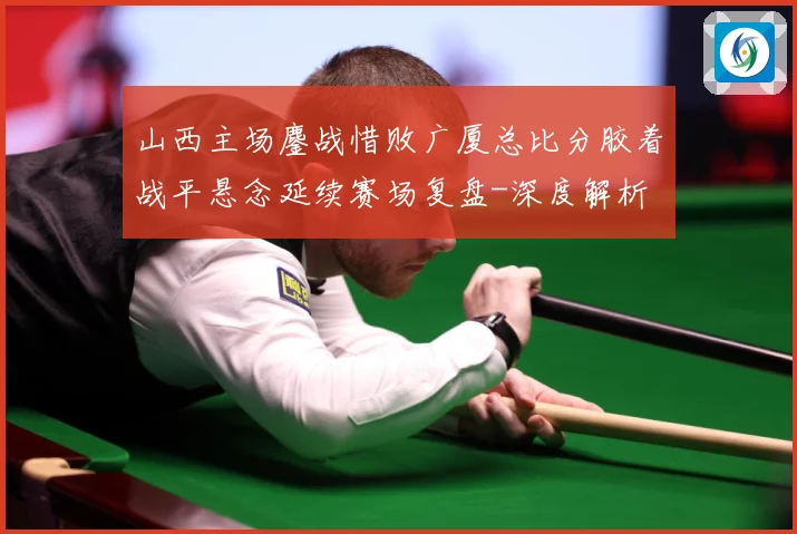 山西主场鏖战惜败广厦总比分胶着战平悬念延续赛场复盘-深度解析