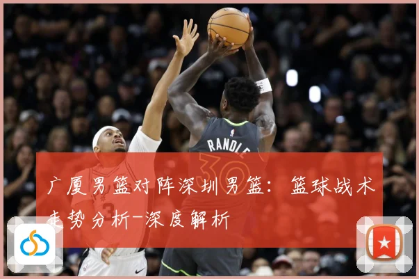 广厦男篮对阵深圳男篮：篮球战术走势分析-深度解析
