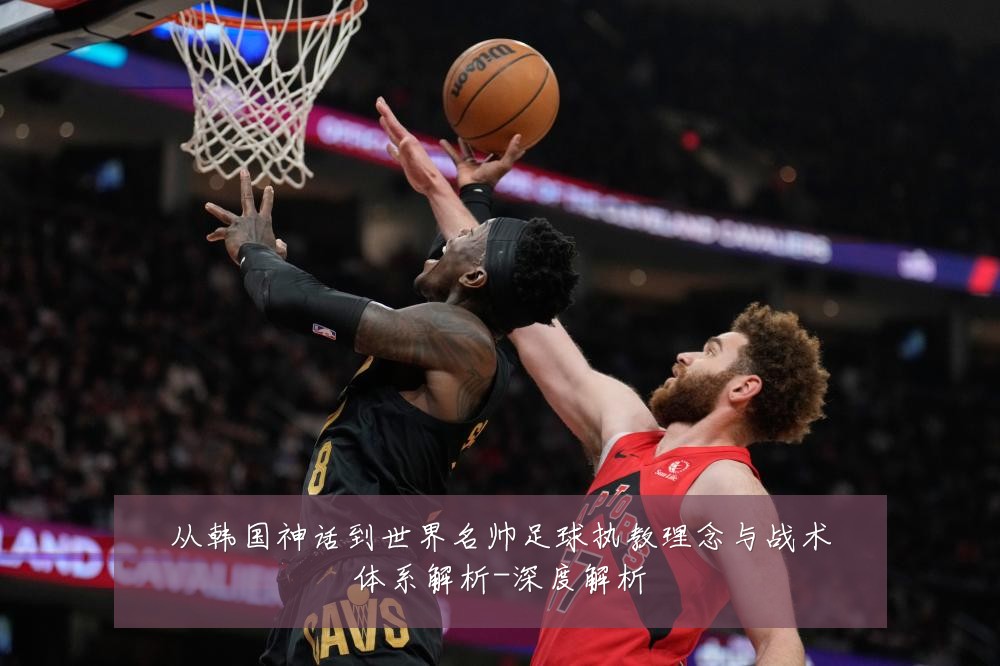 从韩国神话到世界名帅足球执教理念与战术体系解析-深度解析