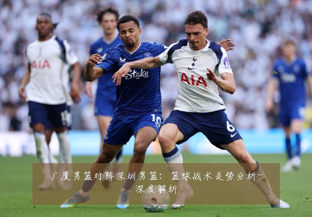 广厦男篮对阵深圳男篮：篮球战术走势分析-深度解析