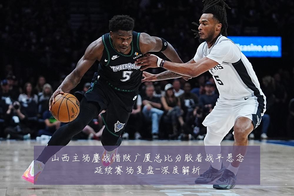 山西主场鏖战惜败广厦总比分胶着战平悬念延续赛场复盘-深度解析